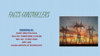FACTS CONTROLLERS
PRESENTED BY:
NAME: DEBAYON SAHA
ROLL NO: 10300512028 (12/EI/28)
REG. NO: 121030110360
DEPT: AEIE
HALDIA INSTITUTE OF TECHNOLOGY
 