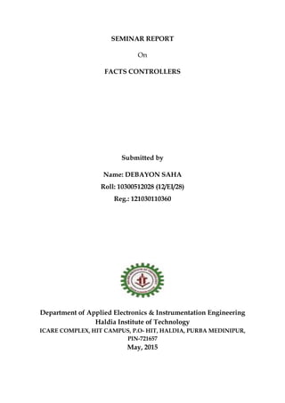 SEMINAR REPORT
On
FACTS CONTROLLERS
Submitted by
Name: DEBAYON SAHA
Roll: 10300512028 (12/EI/28)
Reg.: 121030110360
Department of Applied Electronics & Instrumentation Engineering
Haldia Institute of Technology
ICARE COMPLEX, HIT CAMPUS, P.O- HIT, HALDIA, PURBA MEDINIPUR,
PIN-721657
May, 2015
 