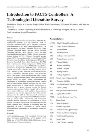 International Journal of Automation and Power Engineering Volume 1 Issue 9, December 2012 www.ijape.org
    193
Introduction to FACTS Controllers: A 
Technological Literature Survey 
Bindeshwar  Singh,  K.S.  Verma,  Pooja  Mishra,  Rashi  Maheshwari,  Utkarsha  Srivastava,  and  Aanchal 
Baranwal 
Department of Electrical Engineering, Kamla Nehru Institute of Technology, Sultanpur‐228118(U.P.), India 
Email: bindeshwar.singh2025@gmail.com 
 
Abstract 
This paper presents a review on applications of Flexible AC 
Transmission  Systems  (FACTS)  controllers  such  as  
Thyristor  Controlled  Reactor  (TCR),  Thyristor  Controlled 
Switched Reactor (TCSR), Static VAR Compensator (SVC) or 
Fixed  Capacitor‐  Thyristor  Controlled  Reactor  (FC‐TCR), 
Thyristor  Controlled  Series  Capacitor  (TCSC),  Thyristor 
Controlled  Switched  Series  Reactor  (TSSR),  Thyristor 
Controlled Brakening Reactor (TCBR), Thyristor Controlled 
Voltage  Reactor  (TCVR),  Thyristor  Controlled  Voltage 
Limiter (TCVL Thyristor Controlled Switched Series (TSSC), 
Thyristor  Controlled  Phase  Angle  Regulator  (TC‐PAR)  or 
Thyristor  Controlled  Phase  Shift  Transformer  (TC‐PST), 
Static    Synchronous  Series  Compensator  (SSSC),  Static 
Synchronous  Compensator  (STATCOM),  Distributed  Static 
Synchronous  Compensator  (D‐STATCOM),    Generalized 
Unified  Power  Flow  Controller  (GUPFC),  Unified  Power 
Flow  Controller  (UPFC),  Inter‐link  Power  Flow  Controller 
(IPFC),  Generalized  Inter‐link  Power  Flow  Controller 
(GIPFC),and Hybrid Power Flow Controller (HPFC), Semi‐
conductor Magnetic Energy Storage (SMES), Battery Energy 
Storage  (BESS),  in  power  system  environments  for 
enhancement of performance parameters of power systems 
such  as  reactive  power  support,  minimize  the  real  power 
losses,  improvement  in  voltage  profile,  improvement  in 
damping  ratio  of  power  systems,  provide  the  flexible 
operation and control etc. Authors strongly believe that this 
survey article will be very much useful for the researchers, 
practitioners, and scientific engineers to find out the relevant 
references  in  the  field  of  enhancement  of  performance 
parameters of power systems by different FACTS controllers 
such  as  series,  shunt,  series‐shunt,  and  series‐series 
connected  FACTS  controllers  are  incorporated  in  power 
systems. This article is very much useful for researchers for 
further  research  work  carryout  in  regarding  with  the 
application  of  FACTS  controllers  in  power  system 
environments  for  enhancement  of  performance  parameters 
of systems. 
Keywords 
FACTS; FACTS Controllers; TCR; TSC; TCSC; SVC; TC‐PAR; 
SSSC;  STATCOM;  D‐STATCOM;  UPFC;  GUPFC;  IFPC; 
GIPFC; and HPFC; SMES; BESS; TCBR; TSSR; Power System 
(PS); Performance Parameters of Systems 
Nomenclatures
HVDC      High Voltage Direct Current  
PSS          Power System Stabilizers 
AP            Active Power 
RP            Reactive Power 
VSC         Voltage Source Converter 
VSI          Voltage Source Inverter  
VS           Voltage Stability 
VI             Voltage Instability 
VC           Voltage Collapse 
VP            Voltage Profile 
VR           Voltage Regulation 
SSVS       Steady State Voltage Stability 
TS            Transient Stability 
APTC       Available Power Transfer Capacity 
PQ           Power Quality 
SSR         Sub‐synchronous Resonance 
OPF         Optimal Power Flow 
NRFL      Newton Raphson Load Flow 
FL           Fuzzy Logic 
NN          Neural Network 
GA          Genetic Algorithm 
PSO         Particle Swarm Optimization 
POD        Power Oscillation Damping 
DGs         Distributed Generations 
SS            Steady State  
FCL         Fault Current Limiting 
 