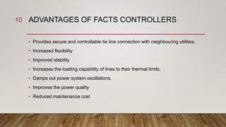 ADVANTAGES OF FACTS CONTROLLERS
• Provides secure and controllable tie line connection with neighbouring utilities.
• Increased flexibility
• Improved stability
• Increases the loading capability of lines to their thermal limits.
• Damps out power system oscillations.
• Improves the power quality
• Reduced maintenance cost
10
 