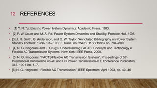 REFERENCES
• [1] Y. N. Yu, Electric Power System Dynamics. Academic Press, 1983.
• [2] P. W. Sauer and M. A. Pai, Power System Dynamics and Stability. Prentice Hall, 1998.
• [3] J. R. Smith, G. Andersson, and C. W. Taylor, “Annotated Bibliography on Power System
Stability Controls: 1986- 1994”, IEEE Trans. on PWRS, 11(2)(1996), pp. 794–800.
• [4] N. G. Hingorani and L. Gyugyi, Understanding FACTS: Concepts and Technology of
Flexible AC Transmission Systems. New York: IEEE Press, 2000.
• [5] N. G. Hingorani, “FACTS-Flexible AC Transmission System”, Proceedings of 5th
International Conference on AC and DC Power Transmission-IEE Conference Publication
345, 1991, pp. 1–7.
• [6] N. G. Hingorani, “Flexible AC Transmission”, IEEE Spectrum, April 1993, pp. 40–45.
12
 