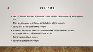 PURPOSE
• FACTS devices are used to increase power transfer capability of the transmission
line.
• They are also used to enhance controllability of the network.
• To improve the reliability of the system.
• To control the various electrical parameters like series impedance,shunt
impedance, current, voltage and phase angle.
• To increase quality of supply.
• To increase stability of system.
4
 