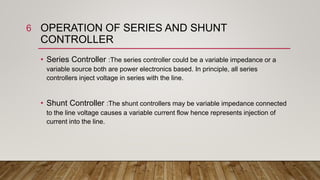 OPERATION OF SERIES AND SHUNT
CONTROLLER
• Series Controller :The series controller could be a variable impedance or a
variable source both are power electronics based. In principle, all series
controllers inject voltage in series with the line.
• Shunt Controller :The shunt controllers may be variable impedance connected
to the line voltage causes a variable current flow hence represents injection of
current into the line.
6
 