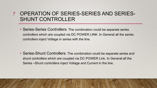 OPERATION OF SERIES-SERIES AND SERIES-
SHUNT CONTROLLER
• Series-Series Controllers: The combination could be separate series
controllers which are coupled via DC POWER LINK .In General all the series
controllers inject Voltage in series with the line.
• Series-Shunt Controllers: The combination could be separate series and
shunt controllers which are coupled via DC POWER Link. In General all the
Series –Shunt controllers inject Voltage and Current in the line.
7
 