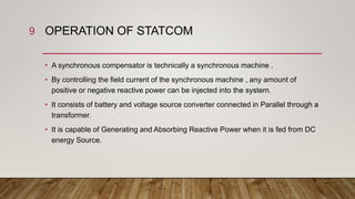 OPERATION OF STATCOM
• A synchronous compensator is technically a synchronous machine .
• By controlling the field current of the synchronous machine , any amount of
positive or negative reactive power can be injected into the system.
• It consists of battery and voltage source converter connected in Parallel through a
transformer.
• It is capable of Generating and Absorbing Reactive Power when it is fed from DC
energy Source.
9
 