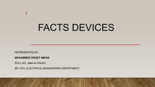 FACTS DEVICES
REPRESENTED BY:
MOHAMMED ROHET IMRAN
ROLL NO. 1604-14-734-012
BE: IV/IV, ELECTRICAL ENGINEERING DEPARTMENT.
1
 