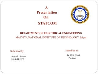 DEPARTMENT OF ELECTRICALENGINEERING
MALVIYA NATIONAL INSTITUTE OF TECHNOLOGY, Jaipur
A
Presentation
On
STATCOM
Submitted by:
Mayank Sharma
2015UEE1372
Submitted to:
Dr. K.R. Niazi
Professor
 
