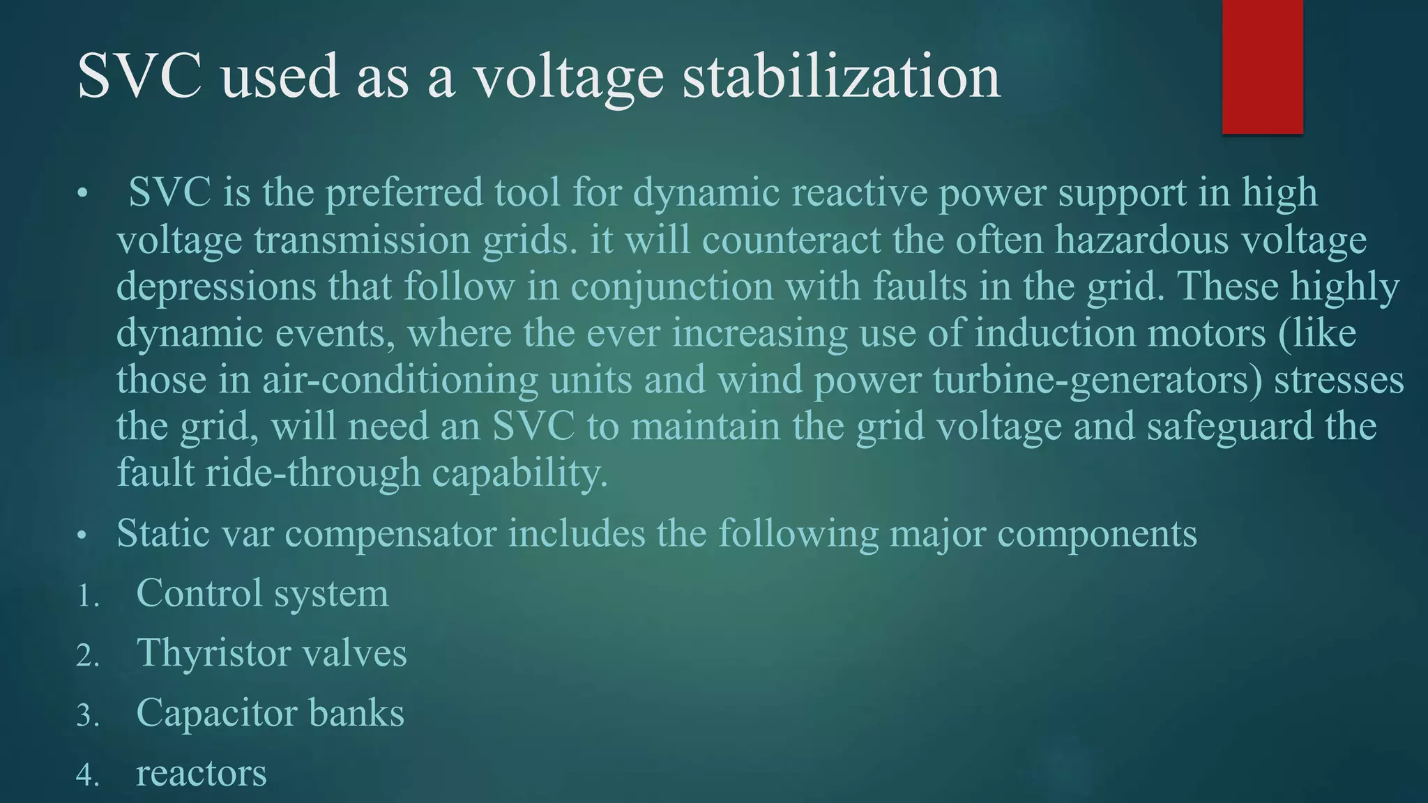 SVC used as a voltage stabilization
• SVC is the preferred tool for dynamic reactive power support in high
voltage transmission grids. it will counteract the often hazardous voltage
depressions that follow in conjunction with faults in the grid. These highly
dynamic events, where the ever increasing use of induction motors (like
those in air-conditioning units and wind power turbine-generators) stresses
the grid, will need an SVC to maintain the grid voltage and safeguard the
fault ride-through capability.
• Static var compensator includes the following major components
1. Control system
2. Thyristor valves
3. Capacitor banks
4. reactors
 