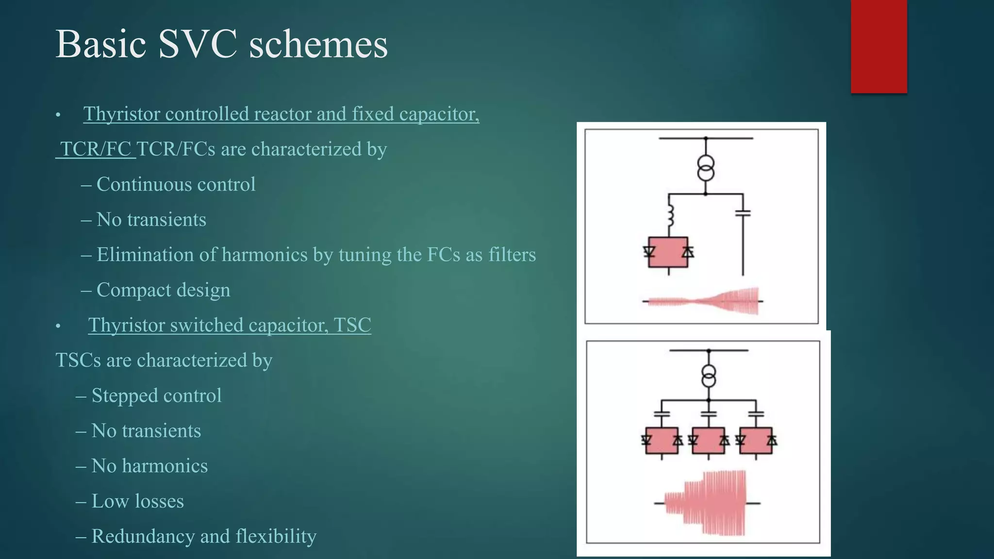 Basic SVC schemes
• Thyristor controlled reactor and fixed capacitor,
TCR/FC TCR/FCs are characterized by
– Continuous control
– No transients
– Elimination of harmonics by tuning the FCs as filters
– Compact design
• Thyristor switched capacitor, TSC
TSCs are characterized by
– Stepped control
– No transients
– No harmonics
– Low losses
– Redundancy and flexibility
 
