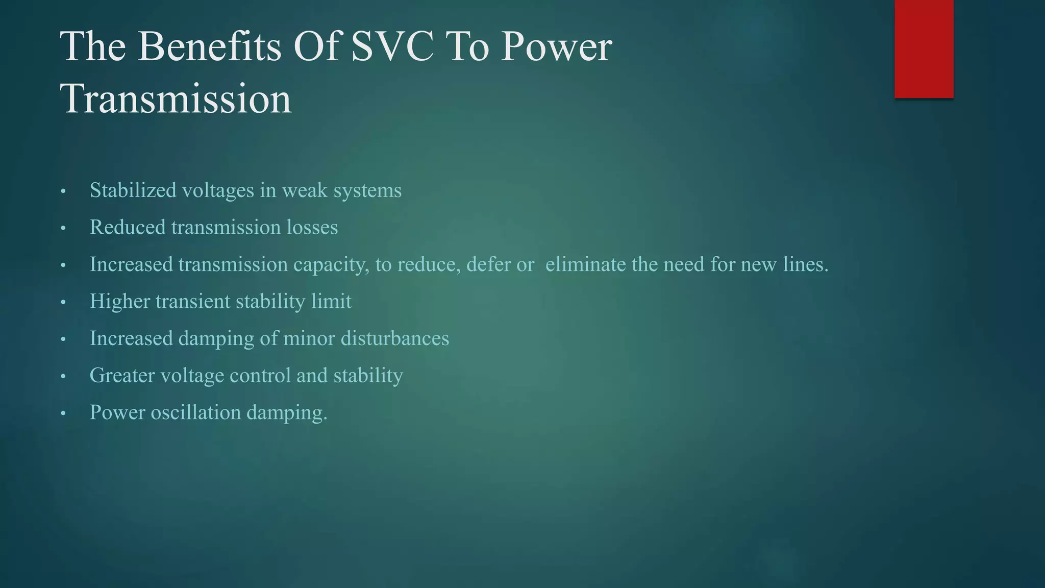 The Benefits Of SVC To Power
Transmission
• Stabilized voltages in weak systems
• Reduced transmission losses
• Increased transmission capacity, to reduce, defer or eliminate the need for new lines.
• Higher transient stability limit
• Increased damping of minor disturbances
• Greater voltage control and stability
• Power oscillation damping.
 