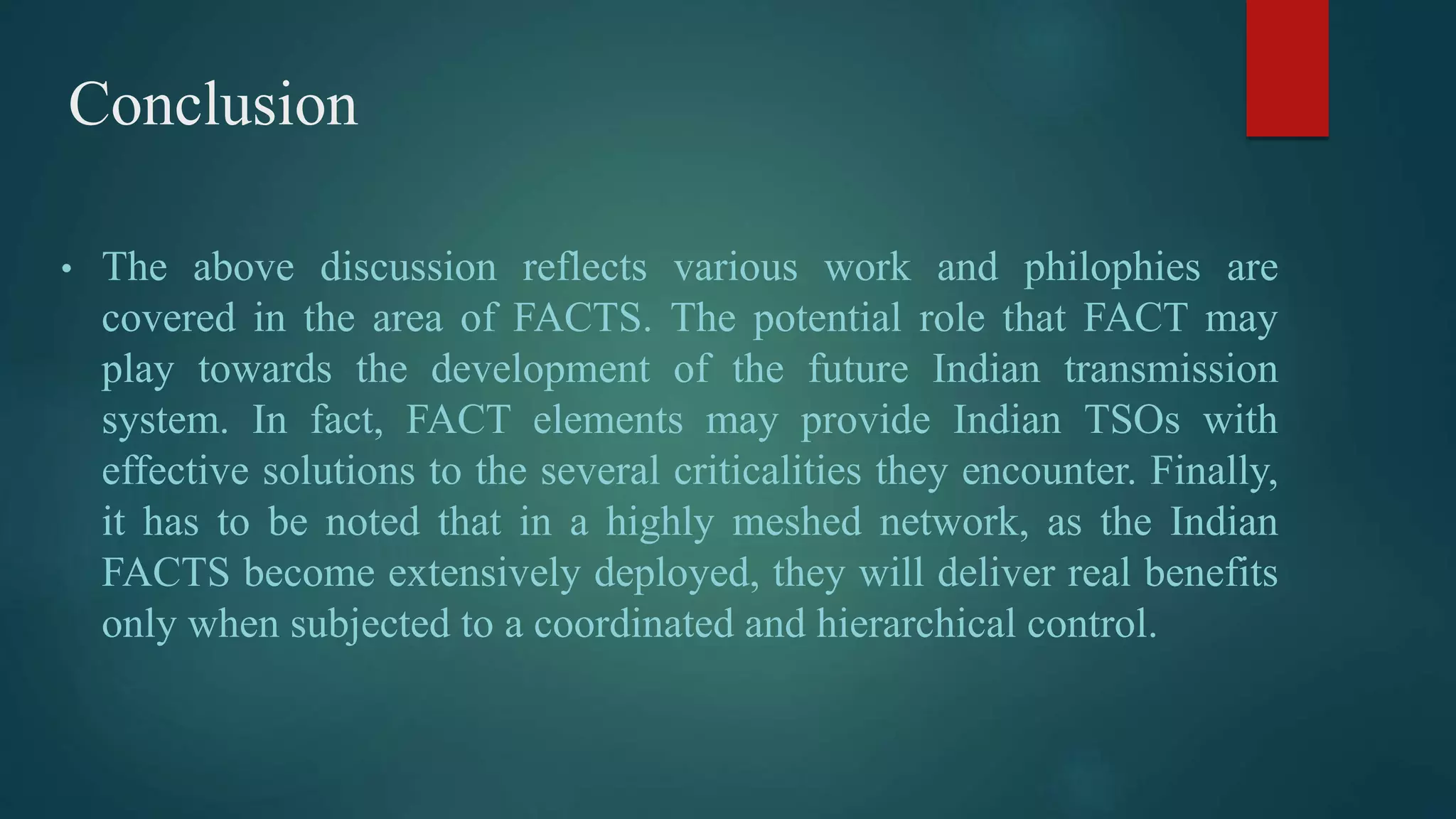 Conclusion
• The above discussion reflects various work and philophies are
covered in the area of FACTS. The potential role that FACT may
play towards the development of the future Indian transmission
system. In fact, FACT elements may provide Indian TSOs with
effective solutions to the several criticalities they encounter. Finally,
it has to be noted that in a highly meshed network, as the Indian
FACTS become extensively deployed, they will deliver real benefits
only when subjected to a coordinated and hierarchical control.
 