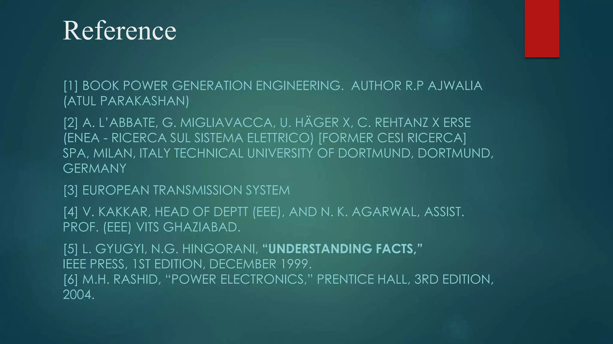 Reference
[1] BOOK POWER GENERATION ENGINEERING. AUTHOR R.P AJWALIA
(ATUL PARAKASHAN)
[2] A. L’ABBATE, G. MIGLIAVACCA, U. HÄGER X, C. REHTANZ X ERSE
(ENEA - RICERCA SUL SISTEMA ELETTRICO) [FORMER CESI RICERCA]
SPA, MILAN, ITALY TECHNICAL UNIVERSITY OF DORTMUND, DORTMUND,
GERMANY
[3] EUROPEAN TRANSMISSION SYSTEM
[4] V. KAKKAR, HEAD OF DEPTT (EEE), AND N. K. AGARWAL, ASSIST.
PROF. (EEE) VITS GHAZIABAD.
[5] L. GYUGYI, N.G. HINGORANI, “UNDERSTANDING FACTS,”
IEEE PRESS, 1ST EDITION, DECEMBER 1999.
[6] M.H. RASHID, “POWER ELECTRONICS,” PRENTICE HALL, 3RD EDITION,
2004.
 