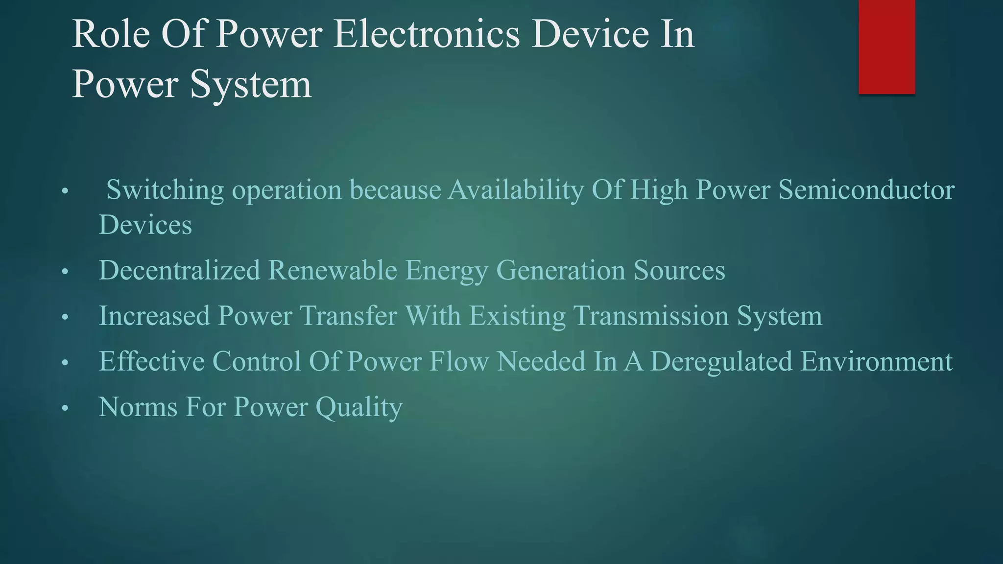 Role Of Power Electronics Device In
Power System
• Switching operation because Availability Of High Power Semiconductor
Devices
• Decentralized Renewable Energy Generation Sources
• Increased Power Transfer With Existing Transmission System
• Effective Control Of Power Flow Needed In A Deregulated Environment
• Norms For Power Quality
 