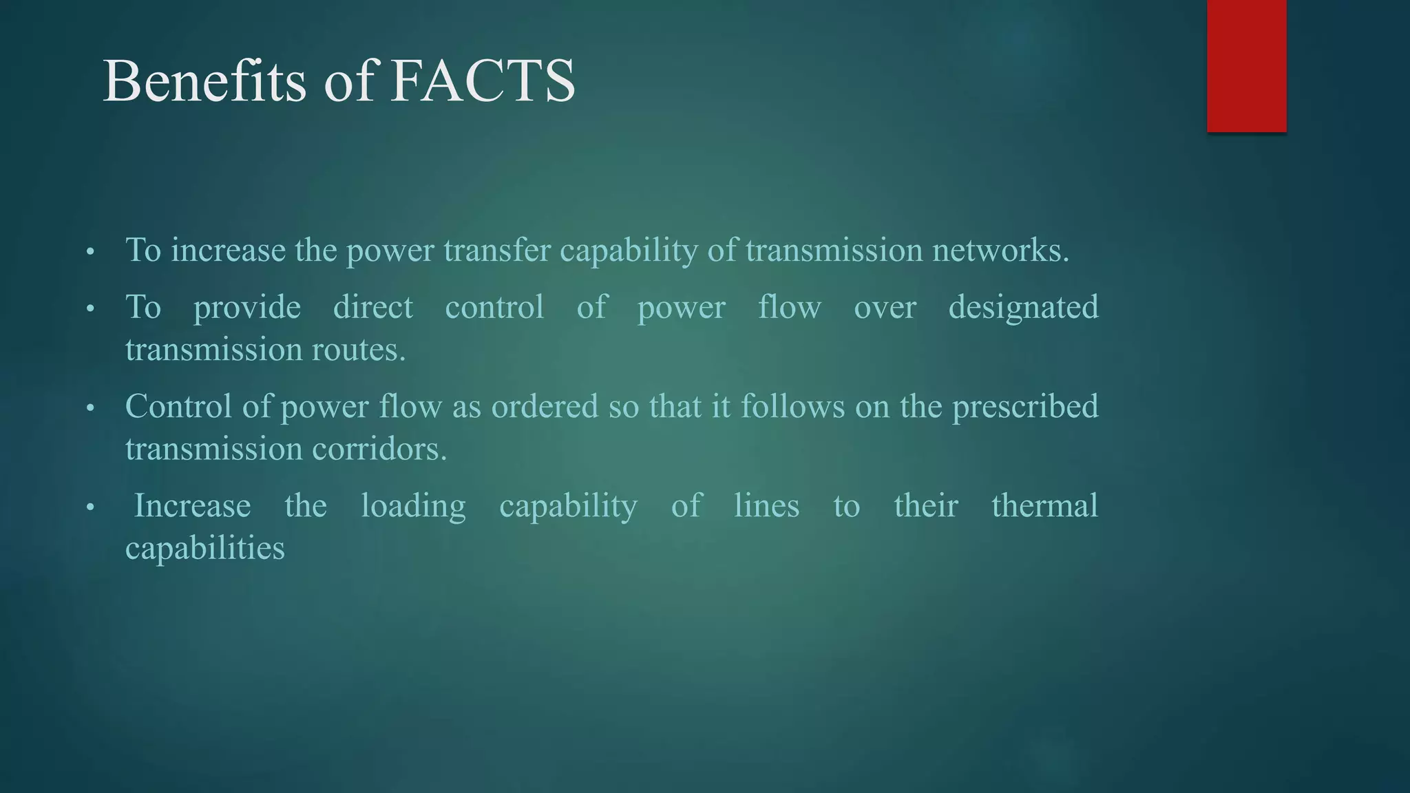 Benefits of FACTS
• To increase the power transfer capability of transmission networks.
• To provide direct control of power flow over designated
transmission routes.
• Control of power flow as ordered so that it follows on the prescribed
transmission corridors.
• Increase the loading capability of lines to their thermal
capabilities
 