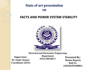 State of art presentation
on
FACTS AND POWER SYSTEM STABILITY
Electrical and Electronics Engineering
Department
SITE,MEERUT
Supervisor:
Dr. Sanjiv Kumar
Coordinator (EEE)
Presented By:
Mamta Bagoria
Roll.No.
(160102492100001)
 