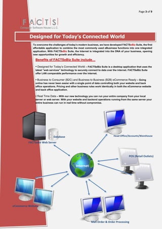 Page 3 of 9
[Type here]
Designed for Today’s Connected World
To overcome the challenges of today’s modern business, we have developed FACTSeBiz Suite, the first
affordable application to combine the most commonly used eBusiness functions into one integrated
application. With FACTSeBiz Suite, the Internet is integrated into the DNA of your business, opening
new opportunities for growth and efficiency.
Benefits of FACTSeBiz Suite include…
• Designed for Today’s Connected World – FACTSeBiz Suite is a desktop application that uses the
latest “web services” technology to securely connect to data over the internet. FACTSeBiz Suite
offer LAN comparable performance over the internet.
• Business to Consumer (B2C) and Business to Business (B2B) eCommerce Ready – Going
online has never been easier with a single point of data controlling both your website and back
office operations. Pricing and other business rules work identically in both the eCommerce website
and back office application.
• Real Time Data – With our new technology you can run your entire company from your local
server or web server. With your website and backend operations running from the same server your
entire business can run in real time without compromise.
FACTSeBiz Web Server
Internet
POS (Retail Outlets)
Mail Order & Order Processing
application
eCommerce Website
Database Head Office/Accounts/Warehouse
 