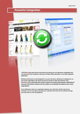 Page 4 of 9
[Type here]
Powerful Integration
FACTSeBiz Suite goes beyond eCommerce by giving you true eBusiness capabilities that
can power both the company’s web store and back office operations in one fully integrated
application.
Whereas eCommerce is only designed to run your web store, eBusiness is designed to run
your entire organization. By using one point of access for data and business rules,
FACTSeBiz Suite eliminates the need to import and export data between applications
because information entered into the system is accessible throughout your entire
organization.
As an eBusiness, there is no separation between your web store and the rest of your
company. You are now able to provide your customers the same service whether through
your web store or over the telephone.
 