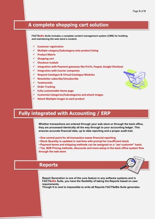 Page 5 of 9
[Type here]
A complete shopping cart solution
FACTSeBiz Suite includes a complete content management system (CMS) for building
and maintaining the web store’s content.
✓ Customer registration
✓ Multiple category/Subcategory wise product listing
✓ Product Matrix
✓ Shopping cart
✓ Checkout module
✓ Integration with Payment gateways like ProTx, Paypal, Google Checkout
✓ Integration with Courier companies
✓ Request Catalogue & Virtual Catalogue Modules
✓ Newsletter subscribe/Unsubscribe
✓ Testimonials
✓ Order Tracking
✓ Fully customizable Home page
✓ Customize Categories/Subcategories and attach images
✓ Attach Multiple images to each product
Fully integrated with Accounting / ERP
Whether transactions are entered through your web store or through the back office,
they are processed identically all the way through to your accounting ledger. This
ensures accurate financial data, up to date reporting and a proper audit trail.
• One central point for all transaction eases financial reporting
• Stock Quantity is updated in real time with prompt for insufficient stock
• Payment terms and shipping methods can be assigned on a “per customer” basis
• Tax, B2B Pricing methods, discounts and more setup in the back office system flow
through the web store
Reports
Report Generation is one of the core feature in any software systems and in
FACTSeBiz Suite, you have the flexibility of taking the Reports based on user
requirements.
Though it is next to impossible to write all Reports FACTSeBiz Suite generates.
 