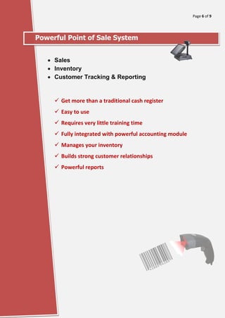 Page 6 of 9
[Type here]
Powerful Point of Sale System
• Sales
• Inventory
• Customer Tracking & Reporting
✓ Get more than a traditional cash register
✓ Easy to use
✓ Requires very little training time
✓ Fully integrated with powerful accounting module
✓ Manages your inventory
✓ Builds strong customer relationships
✓ Powerful reports
 
