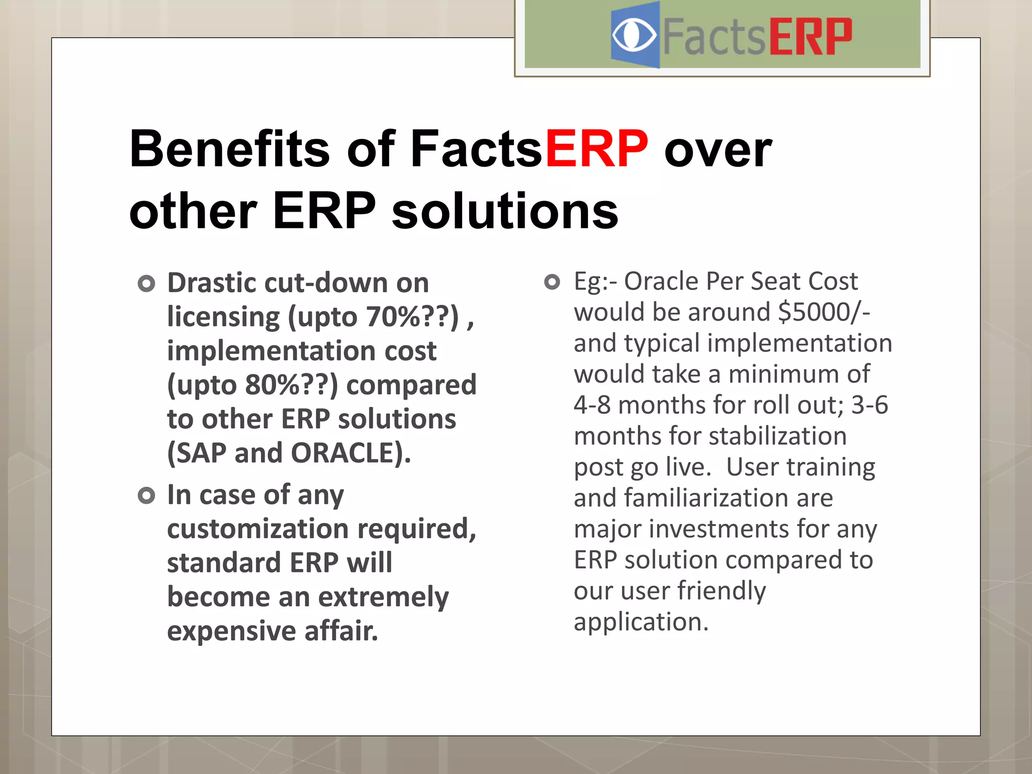 Benefits of FactsERP over
other ERP solutions
 Drastic cut-down on
licensing (upto 70%??) ,
implementation cost
(upto 80%??) compared
to other ERP solutions
(SAP and ORACLE).
 In case of any
customization required,
standard ERP will
become an extremely
expensive affair.
 Eg:- Oracle Per Seat Cost
would be around $5000/-
and typical implementation
would take a minimum of
4-8 months for roll out; 3-6
months for stabilization
post go live. User training
and familiarization are
major investments for any
ERP solution compared to
our user friendly
application.
 