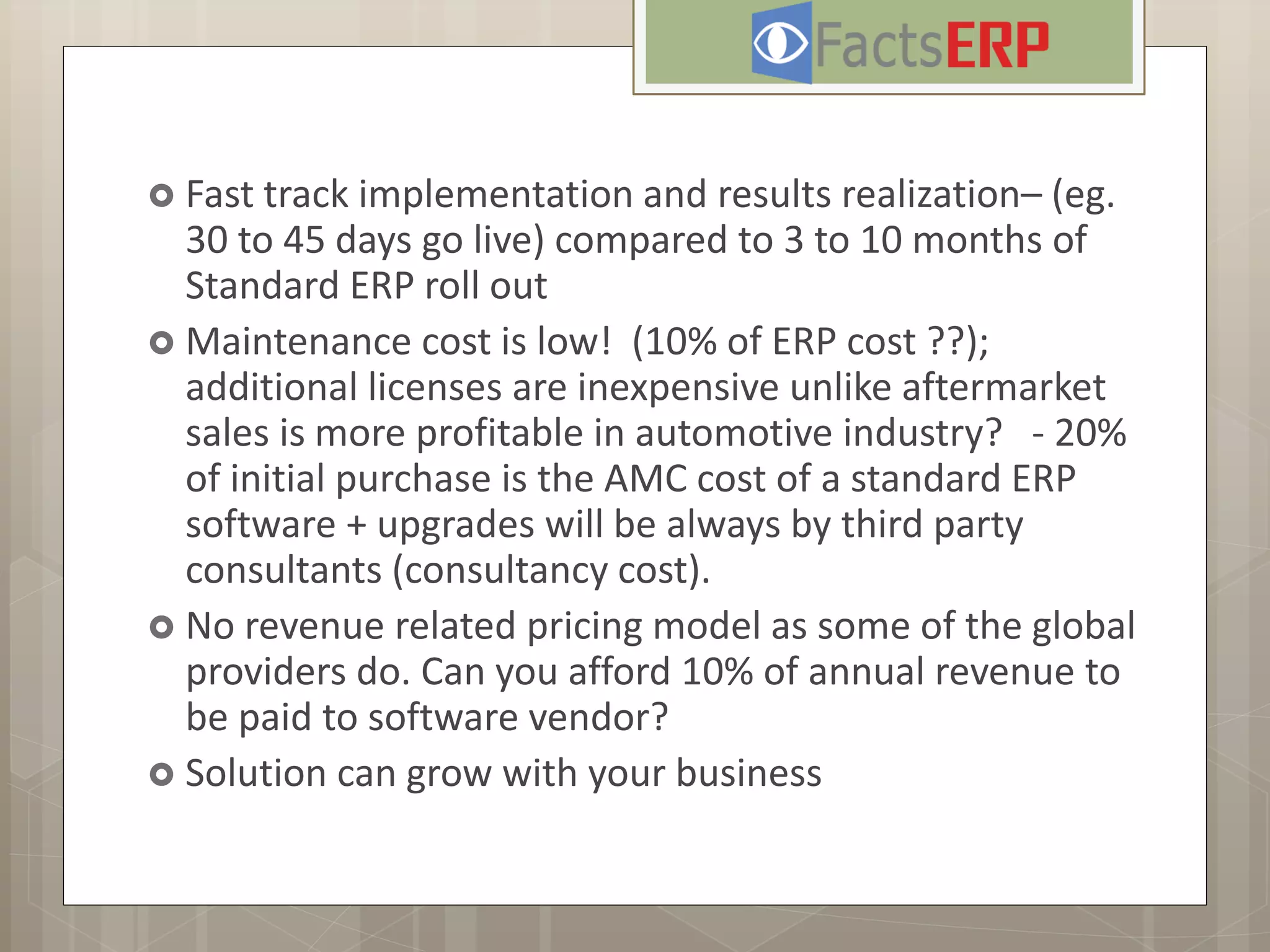  Fast track implementation and results realization– (eg.
30 to 45 days go live) compared to 3 to 10 months of
Standard ERP roll out
 Maintenance cost is low! (10% of ERP cost ??);
additional licenses are inexpensive unlike aftermarket
sales is more profitable in automotive industry? - 20%
of initial purchase is the AMC cost of a standard ERP
software + upgrades will be always by third party
consultants (consultancy cost).
 No revenue related pricing model as some of the global
providers do. Can you afford 10% of annual revenue to
be paid to software vendor?
 Solution can grow with your business
 