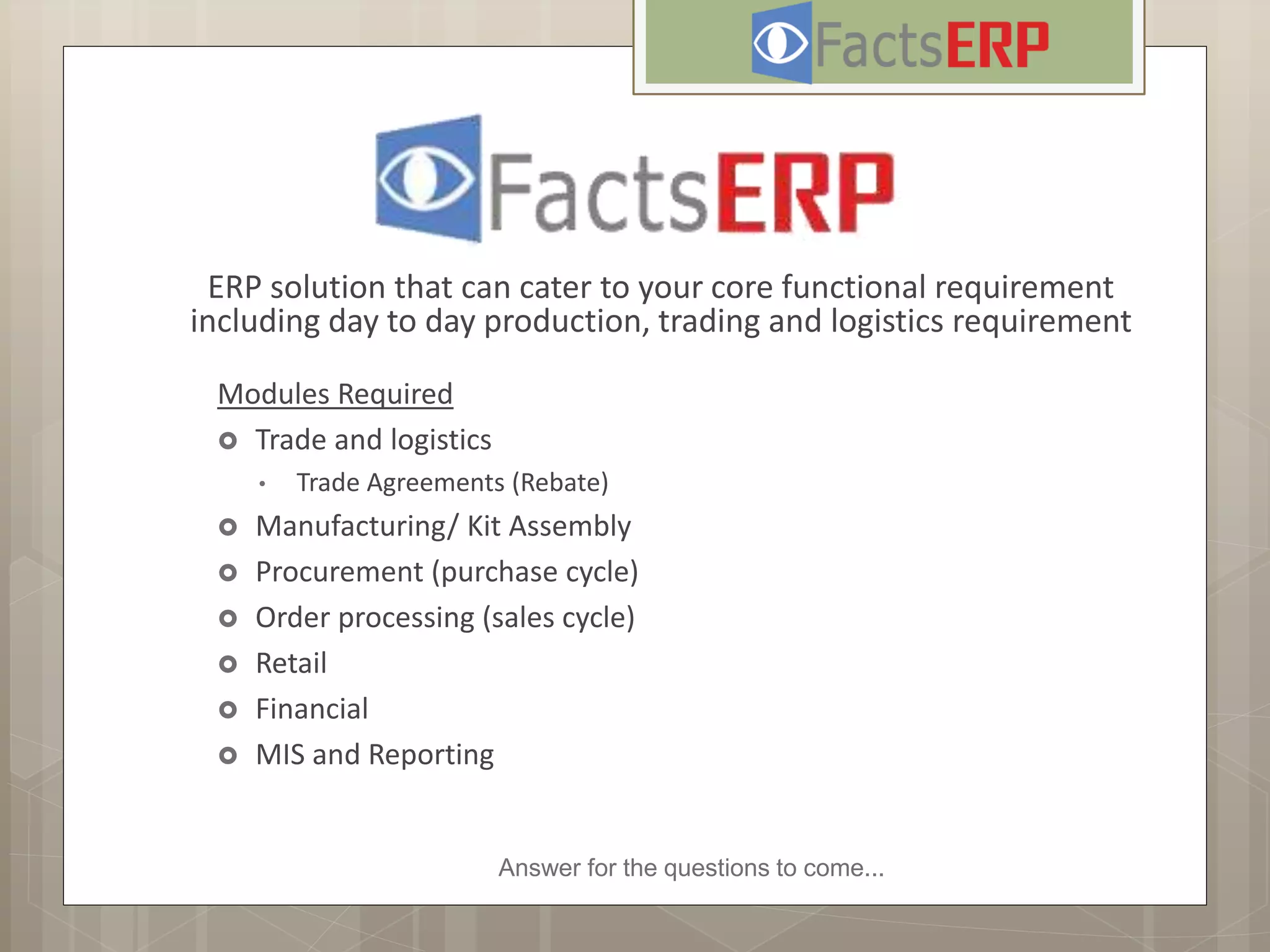 Answer for the questions to come...
ERP solution that can cater to your core functional requirement
including day to day production, trading and logistics requirement
Modules Required
 Trade and logistics
• Trade Agreements (Rebate)
 Manufacturing/ Kit Assembly
 Procurement (purchase cycle)
 Order processing (sales cycle)
 Retail
 Financial
 MIS and Reporting
 