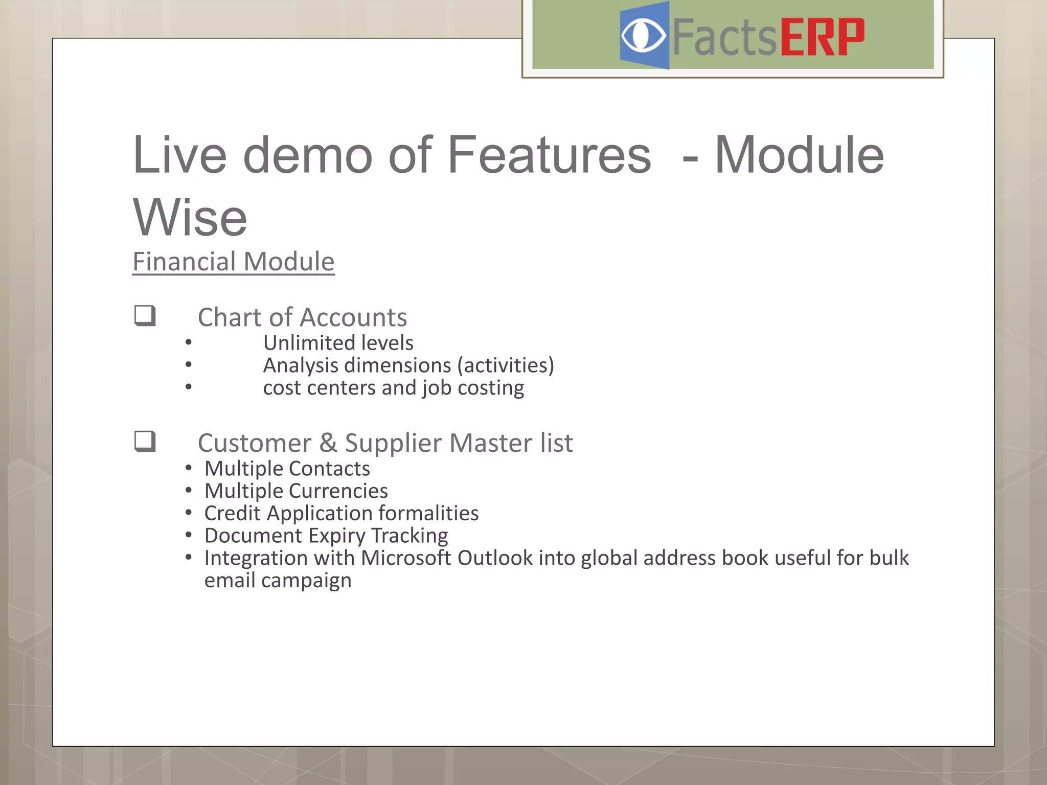 Live demo of Features - Module
Wise
Financial Module
 Chart of Accounts
• Unlimited levels
• Analysis dimensions (activities)
• cost centers and job costing
 Customer & Supplier Master list
• Multiple Contacts
• Multiple Currencies
• Credit Application formalities
• Document Expiry Tracking
• Integration with Microsoft Outlook into global address book useful for bulk
email campaign
 