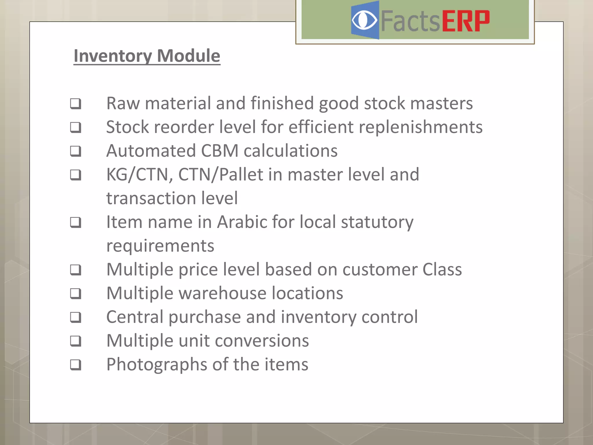 Inventory Module
 Raw material and finished good stock masters
 Stock reorder level for efficient replenishments
 Automated CBM calculations
 KG/CTN, CTN/Pallet in master level and
transaction level
 Item name in Arabic for local statutory
requirements
 Multiple price level based on customer Class
 Multiple warehouse locations
 Central purchase and inventory control
 Multiple unit conversions
 Photographs of the items
 