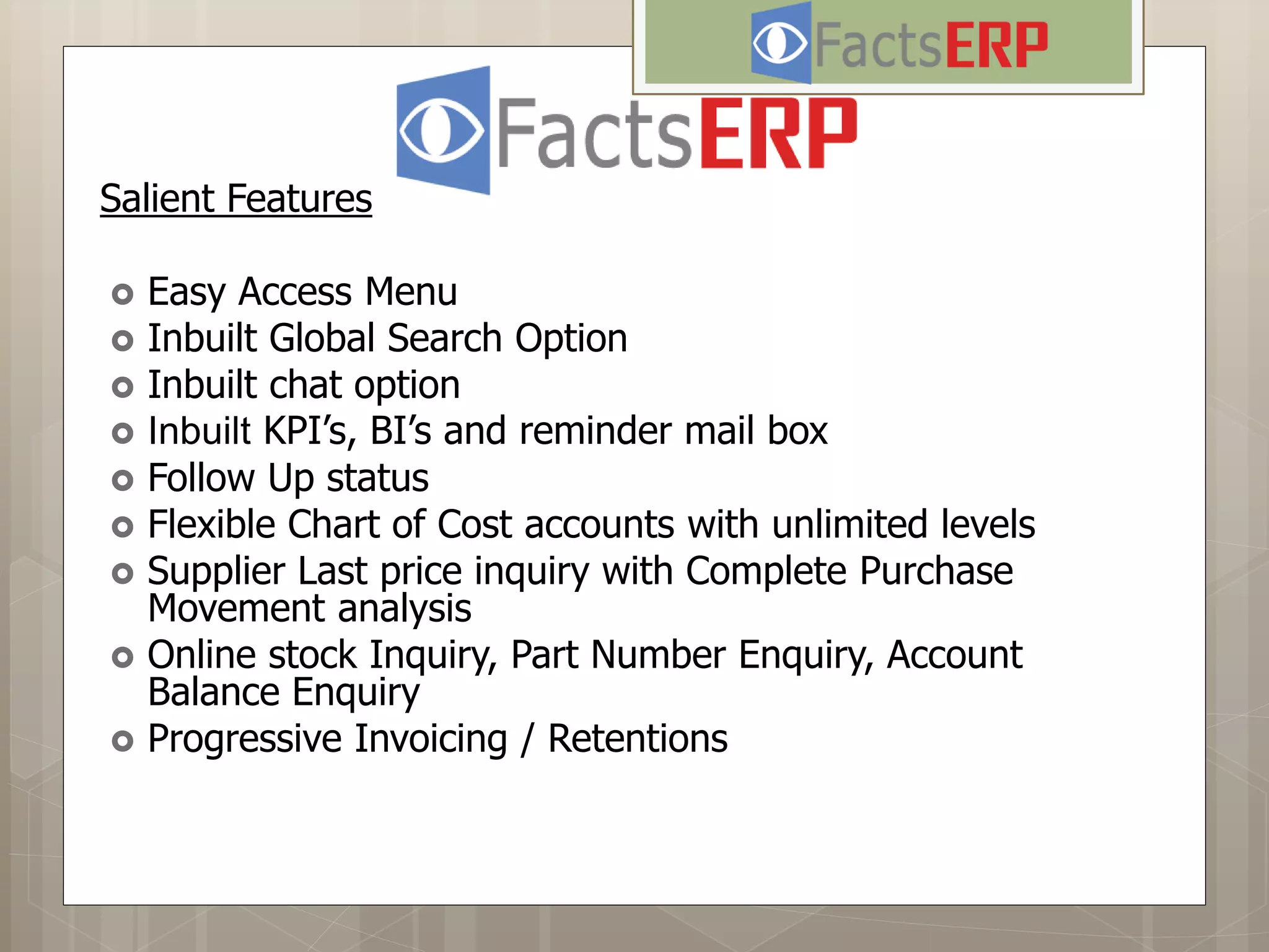 Salient Features
 Easy Access Menu
 Inbuilt Global Search Option
 Inbuilt chat option
 Inbuilt KPI’s, BI’s and reminder mail box
 Follow Up status
 Flexible Chart of Cost accounts with unlimited levels
 Supplier Last price inquiry with Complete Purchase
Movement analysis
 Online stock Inquiry, Part Number Enquiry, Account
Balance Enquiry
 Progressive Invoicing / Retentions
 