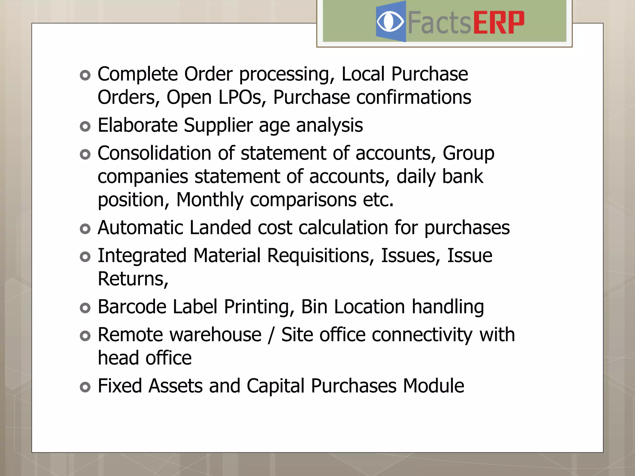  Complete Order processing, Local Purchase
Orders, Open LPOs, Purchase confirmations
 Elaborate Supplier age analysis
 Consolidation of statement of accounts, Group
companies statement of accounts, daily bank
position, Monthly comparisons etc.
 Automatic Landed cost calculation for purchases
 Integrated Material Requisitions, Issues, Issue
Returns,
 Barcode Label Printing, Bin Location handling
 Remote warehouse / Site office connectivity with
head office
 Fixed Assets and Capital Purchases Module
 