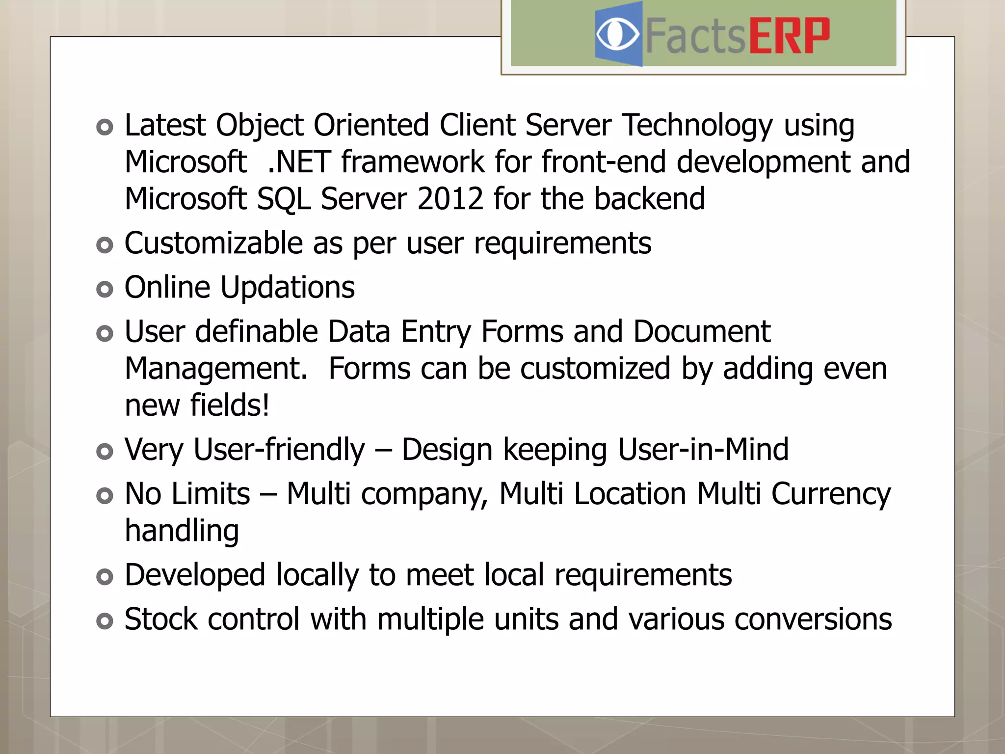  Latest Object Oriented Client Server Technology using
Microsoft .NET framework for front-end development and
Microsoft SQL Server 2012 for the backend
 Customizable as per user requirements
 Online Updations
 User definable Data Entry Forms and Document
Management. Forms can be customized by adding even
new fields!
 Very User-friendly – Design keeping User-in-Mind
 No Limits – Multi company, Multi Location Multi Currency
handling
 Developed locally to meet local requirements
 Stock control with multiple units and various conversions
Answer for the questions to come...
 