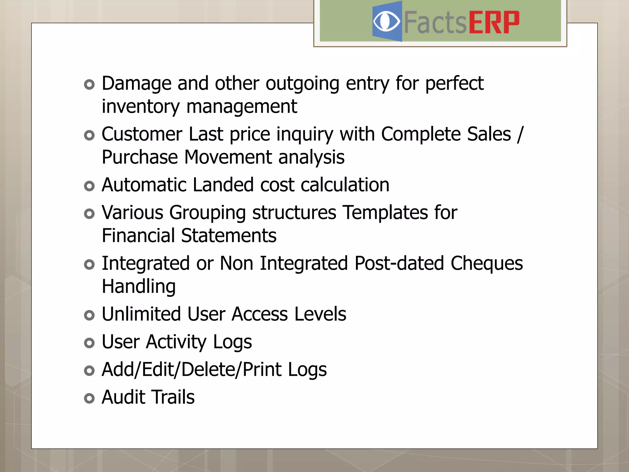  Damage and other outgoing entry for perfect
inventory management
 Customer Last price inquiry with Complete Sales /
Purchase Movement analysis
 Automatic Landed cost calculation
 Various Grouping structures Templates for
Financial Statements
 Integrated or Non Integrated Post-dated Cheques
Handling
 Unlimited User Access Levels
 User Activity Logs
 Add/Edit/Delete/Print Logs
 Audit Trails
 