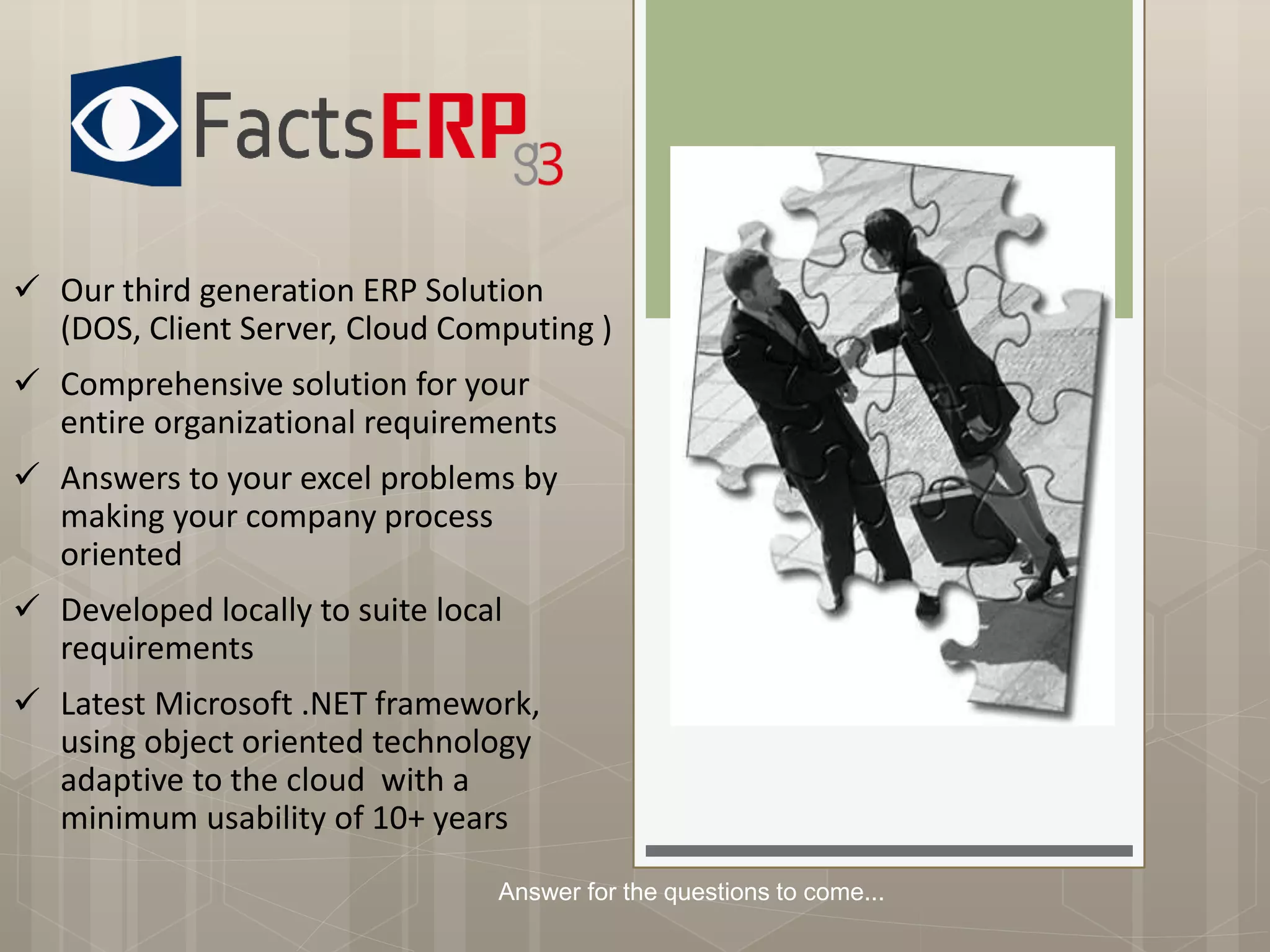  Our third generation ERP Solution
(DOS, Client Server, Cloud Computing )
 Comprehensive solution for your
entire organizational requirements
 Answers to your excel problems by
making your company process
oriented
 Developed locally to suite local
requirements
 Latest Microsoft .NET framework,
using object oriented technology
adaptive to the cloud with a
minimum usability of 10+ years
Answer for the questions to come...
 