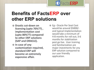 Benefits of FactsERP over
other ERP solutions
 Drastic cut-down on
licensing (upto 70%??) ,
implementation cost
(upto 80%??) compared
to other ERP solutions
(SAP and ORACLE).
 In case of any
customization required,
standard ERP will
become an extremely
expensive affair.
 Eg:- Oracle Per Seat Cost
would be around $5000/-
and typical implementation
would take a minimum of
4-8 months for roll out; 3-6
months for stabilization
post go live. User training
and familiarization are
major investments for any
ERP solution compared to
our user friendly
application.
 