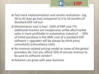  Fast track implementation and results realization– (eg.
30 to 45 days go live) compared to 3 to 10 months of
Standard ERP roll out
 Maintenance cost is low! (10% of ERP cost ??);
additional licenses are inexpensive unlike aftermarket
sales is more profitable in automotive industry? - 20%
of initial purchase is the AMC cost of a standard ERP
software + upgrades will be always by third party
consultants (consultancy cost).
 No revenue related pricing model as some of the global
providers do. Can you afford 10% of annual revenue to
be paid to software vendor?
 Solution can grow with your business
 
