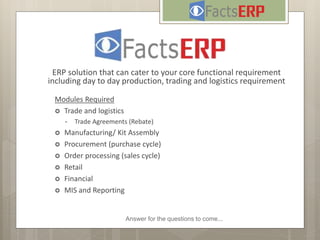 Answer for the questions to come...
ERP solution that can cater to your core functional requirement
including day to day production, trading and logistics requirement
Modules Required
 Trade and logistics
• Trade Agreements (Rebate)
 Manufacturing/ Kit Assembly
 Procurement (purchase cycle)
 Order processing (sales cycle)
 Retail
 Financial
 MIS and Reporting
 
