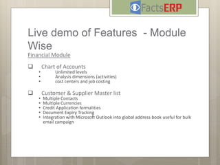 Live demo of Features - Module
Wise
Financial Module
 Chart of Accounts
• Unlimited levels
• Analysis dimensions (activities)
• cost centers and job costing
 Customer & Supplier Master list
• Multiple Contacts
• Multiple Currencies
• Credit Application formalities
• Document Expiry Tracking
• Integration with Microsoft Outlook into global address book useful for bulk
email campaign
 
