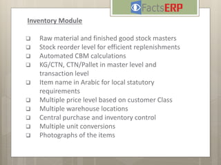 Inventory Module
 Raw material and finished good stock masters
 Stock reorder level for efficient replenishments
 Automated CBM calculations
 KG/CTN, CTN/Pallet in master level and
transaction level
 Item name in Arabic for local statutory
requirements
 Multiple price level based on customer Class
 Multiple warehouse locations
 Central purchase and inventory control
 Multiple unit conversions
 Photographs of the items
 