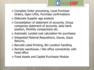  Complete Order processing, Local Purchase
Orders, Open LPOs, Purchase confirmations
 Elaborate Supplier age analysis
 Consolidation of statement of accounts, Group
companies statement of accounts, daily bank
position, Monthly comparisons etc.
 Automatic Landed cost calculation for purchases
 Integrated Material Requisitions, Issues, Issue
Returns,
 Barcode Label Printing, Bin Location handling
 Remote warehouse / Site office connectivity with
head office
 Fixed Assets and Capital Purchases Module
 