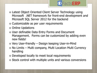  Latest Object Oriented Client Server Technology using
Microsoft .NET framework for front-end development and
Microsoft SQL Server 2012 for the backend
 Customizable as per user requirements
 Online Updations
 User definable Data Entry Forms and Document
Management. Forms can be customized by adding even
new fields!
 Very User-friendly – Design keeping User-in-Mind
 No Limits – Multi company, Multi Location Multi Currency
handling
 Developed locally to meet local requirements
 Stock control with multiple units and various conversions
Answer for the questions to come...
 