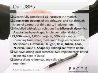 Our USPs
Successfully completed 16+ years in the market.
Direct from creators of the software, and not through
channel partners or third party implementers.
Modelled with global solutions like Microsoft dynamics
Axapta (we have Axapta implementation division)
5,000+ users, 1,000+ projects, 500+ customers
spreading from small, medium to large enterprises like
McDonalds, Lufthansa, Bulgari, Bose, Nikon, Adani,
7Eleven, Circle K, Shapoorji Pallonji are few to name.
We have strong local presence, 50+ implementers based
in our HQ here in Dubai.
Strong client references and solid client
retention.
 