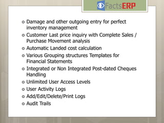  Damage and other outgoing entry for perfect
inventory management
 Customer Last price inquiry with Complete Sales /
Purchase Movement analysis
 Automatic Landed cost calculation
 Various Grouping structures Templates for
Financial Statements
 Integrated or Non Integrated Post-dated Cheques
Handling
 Unlimited User Access Levels
 User Activity Logs
 Add/Edit/Delete/Print Logs
 Audit Trails
 