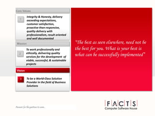 2
To work professionally and
ethically, delivering quality
services for the development of
viable, successful, & sustainable
projects
Mission
To be a World-Class Solution
Provider in the field of Business
Solutions
Vision
“The best as seen elsewhere, need not be
the best for you. What is your best is
what can be successfully implemented”
3
1
Integrity & Honesty, delivery
exceeding expectations,
customer satisfaction,
proactive than responsive,
quality delivery with
professionalism, result oriented
and well documented
Core Values
 