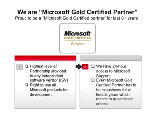 Proud to be a “Microsoft Gold Certified partner” for last 8+ years
We are “Microsoft Gold Certified Partner”
 We have 24-hour
access to Microsoft
Support
 Every Microsoft Gold
Certified Partner has to
be in business for at
least 5 years which
minimum qualification
criteria
 Highest level of
Partnership provided
to any independent
software vendor (ISV)
 Right to use all
Microsoft products for
development
21
 