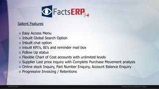 www.facts.ae Answer for the questions to come...
Salient Features
 Easy Access Menu
 Inbuilt Global Search Option
 Inbuilt chat option
 Inbuilt KPI’s, BI’s and reminder mail box
 Follow Up status
 Flexible Chart of Cost accounts with unlimited levels
 Supplier Last price inquiry with Complete Purchase Movement analysis
 Online stock Inquiry, Part Number Enquiry, Account Balance Enquiry
 Progressive Invoicing / Retentions
4
 