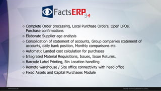 www.facts.ae Answer for the questions to come...
 Complete Order processing, Local Purchase Orders, Open LPOs,
Purchase confirmations
 Elaborate Supplier age analysis
 Consolidation of statement of accounts, Group companies statement of
accounts, daily bank position, Monthly comparisons etc.
 Automatic Landed cost calculation for purchases
 Integrated Material Requisitions, Issues, Issue Returns,
 Barcode Label Printing, Bin Location handling
 Remote warehouse / Site office connectivity with head office
 Fixed Assets and Capital Purchases Module
4
 