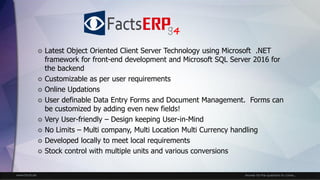 www.facts.ae Answer for the questions to come...
 Latest Object Oriented Client Server Technology using Microsoft .NET
framework for front-end development and Microsoft SQL Server 2016 for
the backend
 Customizable as per user requirements
 Online Updations
 User definable Data Entry Forms and Document Management. Forms can
be customized by adding even new fields!
 Very User-friendly – Design keeping User-in-Mind
 No Limits – Multi company, Multi Location Multi Currency handling
 Developed locally to meet local requirements
 Stock control with multiple units and various conversions
4
 