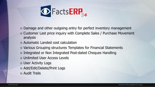 www.facts.ae Answer for the questions to come...
 Damage and other outgoing entry for perfect inventory management
 Customer Last price inquiry with Complete Sales / Purchase Movement
analysis
 Automatic Landed cost calculation
 Various Grouping structures Templates for Financial Statements
 Integrated or Non Integrated Post-dated Cheques Handling
 Unlimited User Access Levels
 User Activity Logs
 Add/Edit/Delete/Print Logs
 Audit Trails
4
 