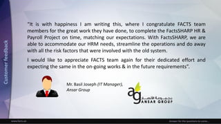 www.facts.ae Answer for the questions to come...
“It is with happiness I am writing this, where I congratulate FACTS team
members for the great work they have done, to complete the FactsSHARP HR &
Payroll Project on time, matching our expectations. With FactsSHARP, we are
able to accommodate our HRM needs, streamline the operations and do away
with all the risk factors that were involved with the old system.
I would like to appreciate FACTS team again for their dedicated effort and
expecting the same in the on-going works & in the future requirements”.
Mr. Basil Joseph (IT Manager),
Ansar Group
Customerfeedback
 