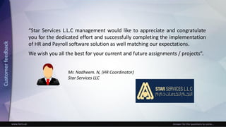 www.facts.ae Answer for the questions to come...
“Star Services L.L.C management would like to appreciate and congratulate
you for the dedicated effort and successfully completing the implementation
of HR and Payroll software solution as well matching our expectations.
We wish you all the best for your current and future assignments / projects”.
Mr. Nadheem. N, (HR Coordinator)
Star Services LLC
Customerfeedback
 